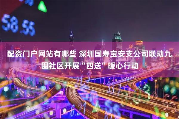 配资门户网站有哪些 深圳国寿宝安支公司联动九围社区开展“四送”暖心行动