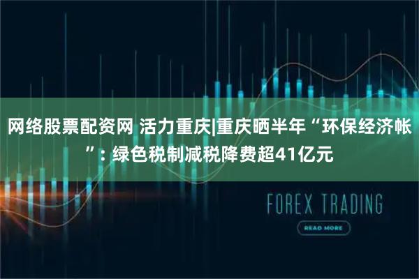 网络股票配资网 活力重庆|重庆晒半年“环保经济帐”: 绿色税制减税降费超41亿元