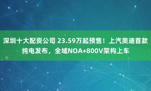 深圳十大配资公司 23.59万起预售！上汽奥迪首款纯电发布，全域NOA+800V架构上车