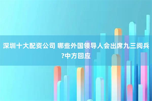 深圳十大配资公司 哪些外国领导人会出席九三阅兵?中方回应
