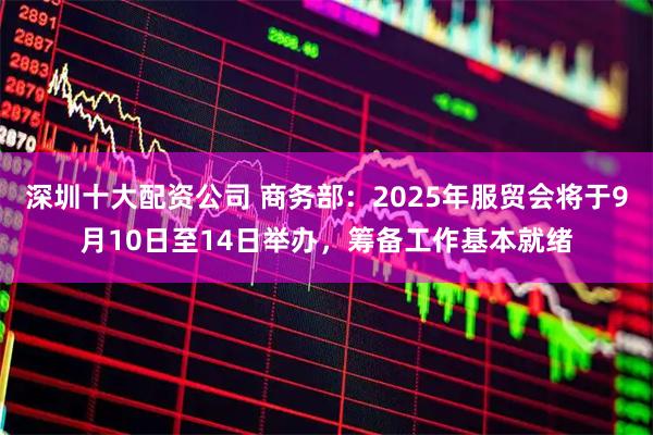 深圳十大配资公司 商务部：2025年服贸会将于9月10日至14日举办，筹备工作基本就绪