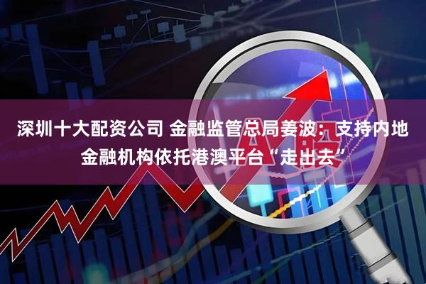 深圳十大配资公司 金融监管总局姜波:支持内地金融机构依托港澳平台“走出去”