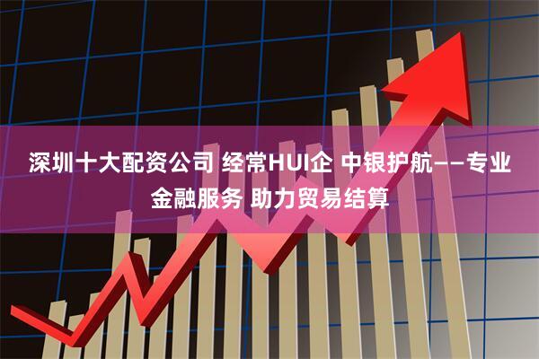 深圳十大配资公司 经常HUI企 中银护航——专业金融服务 助力贸易结算