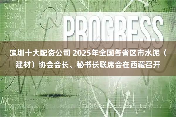 深圳十大配资公司 2025年全国各省区市水泥（建材）协会会长、秘书长联席会在西藏召开