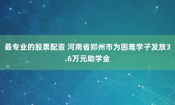最专业的股票配资 河南省郑州市为困难学子发放3.6万元助学金