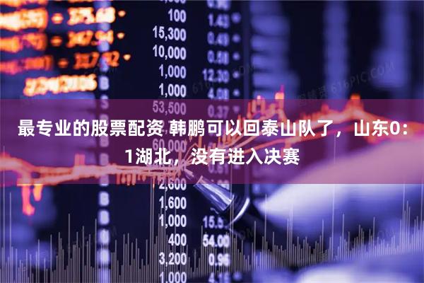 最专业的股票配资 韩鹏可以回泰山队了，山东0：1湖北，没有进入决赛