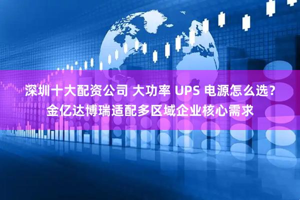 深圳十大配资公司 大功率 UPS 电源怎么选?金亿达博瑞适配多区域企业核心需求
