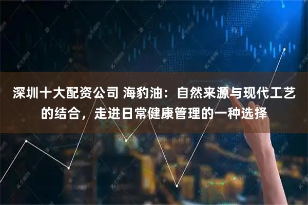 深圳十大配资公司 海豹油：自然来源与现代工艺的结合，走进日常健康管理的一种选择