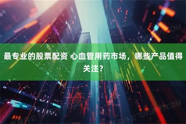 最专业的股票配资 心血管用药市场，哪些产品值得关注？