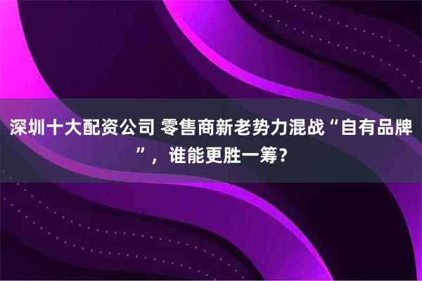 深圳十大配资公司 零售商新老势力混战“自有品牌”，谁能更胜一筹？