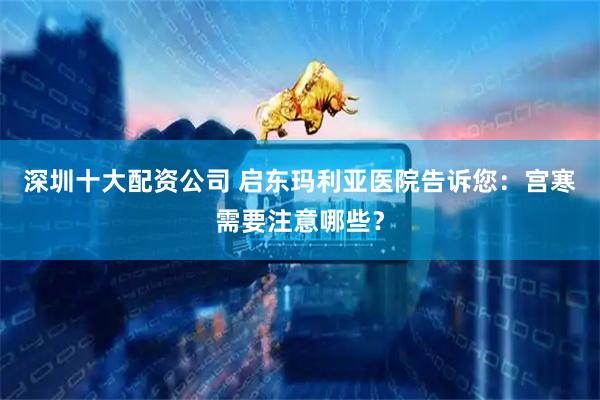 深圳十大配资公司 启东玛利亚医院告诉您：宫寒需要注意哪些？