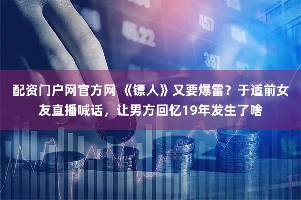 配资门户网官方网 《镖人》又要爆雷？于适前女友直播喊话，让男方回忆19年发生了啥