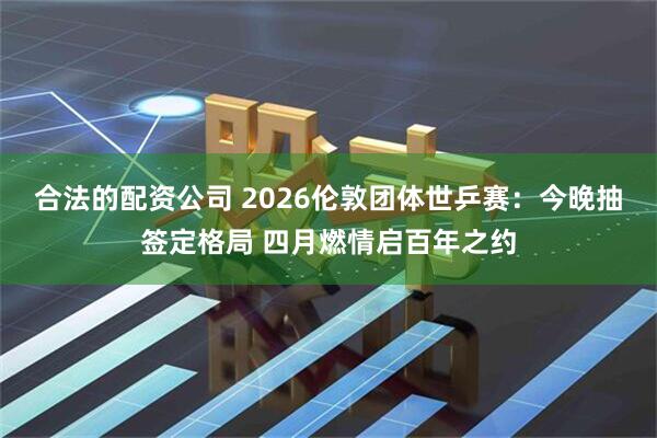 合法的配资公司 2026伦敦团体世乒赛：今晚抽签定格局 四月燃情启百年之约