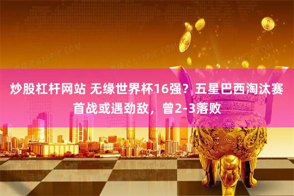 炒股杠杆网站 无缘世界杯16强？五星巴西淘汰赛首战或遇劲敌，曾2-3落败