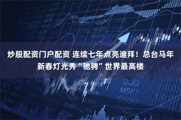 炒股配资门户配资 连续七年点亮迪拜！总台马年新春灯光秀“驰骋”世界最高楼