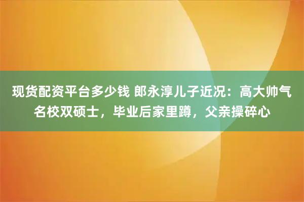 现货配资平台多少钱 郎永淳儿子近况：高大帅气名校双硕士，毕业后家里蹲，父亲操碎心