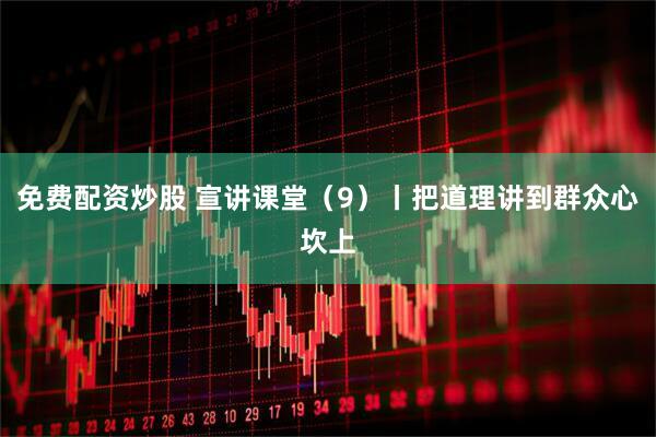 免费配资炒股 宣讲课堂（9）丨把道理讲到群众心坎上