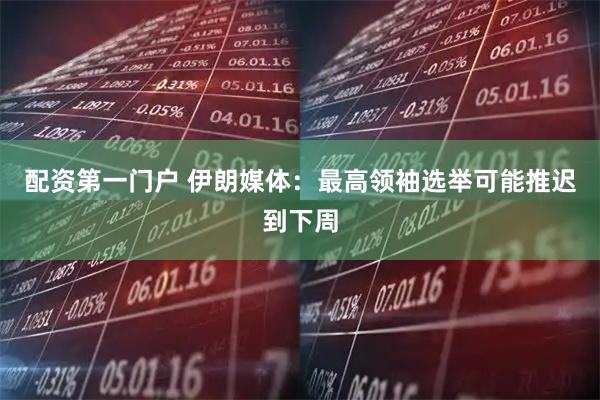 配资第一门户 伊朗媒体：最高领袖选举可能推迟到下周