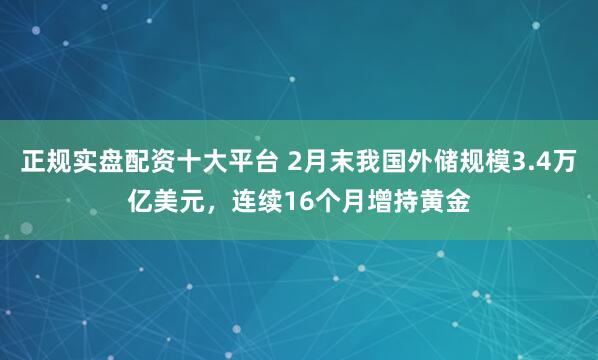 正规实盘配资十大平台 2月末我国外储规模3.4万亿美元，连续16个月增持黄金