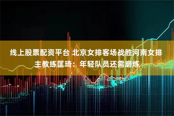 线上股票配资平台 北京女排客场战胜河南女排 主教练匡琦：年轻队员还需磨炼
