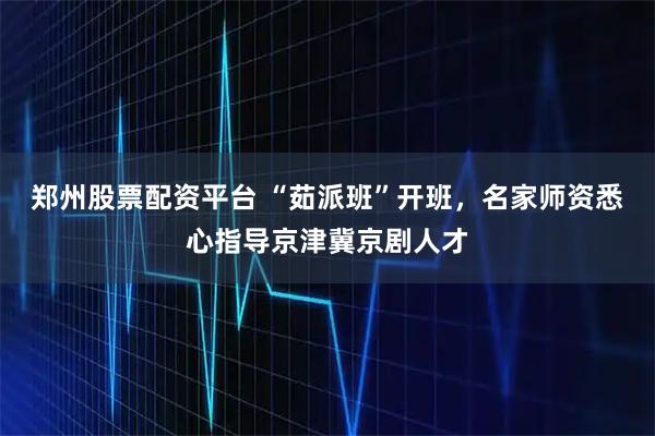 郑州股票配资平台 “茹派班”开班，名家师资悉心指导京津冀京剧人才