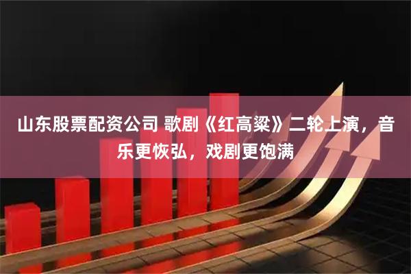 山东股票配资公司 歌剧《红高粱》二轮上演，音乐更恢弘，戏剧更饱满