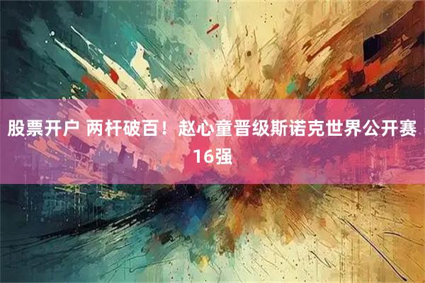 股票开户 两杆破百！赵心童晋级斯诺克世界公开赛16强