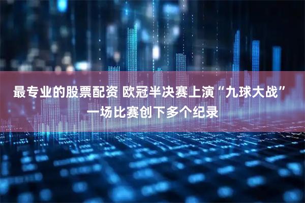 最专业的股票配资 欧冠半决赛上演“九球大战” 一场比赛创下多个纪录