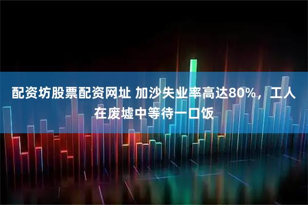 配资坊股票配资网址 加沙失业率高达80%，工人在废墟中等待一口饭